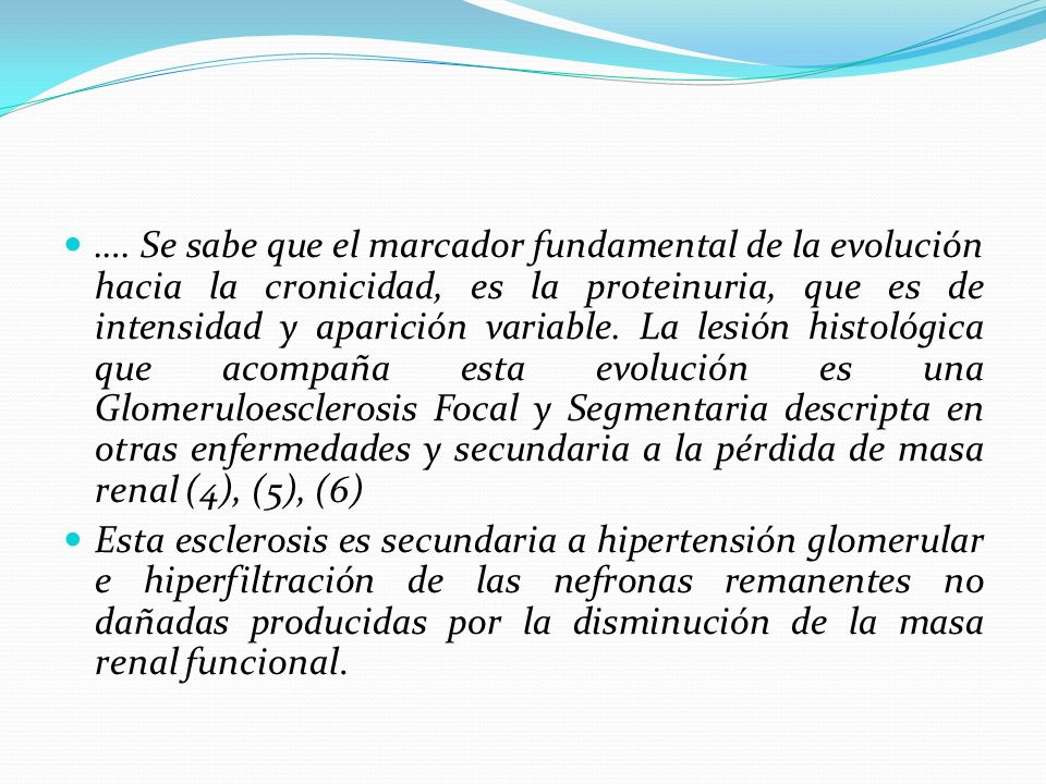 …. Se sabe que el marcador fundamental de la evolución hacia la cronicidad, es la proteinuria, que es de intensidad y aparición variable. La lesión histológica que acompaña esta evolución es una Glomeruloesclerosis Focal y Segmentaria descripta en otras enfermedades y secundaria a la pérdida de masa renal (4), (5), (6)