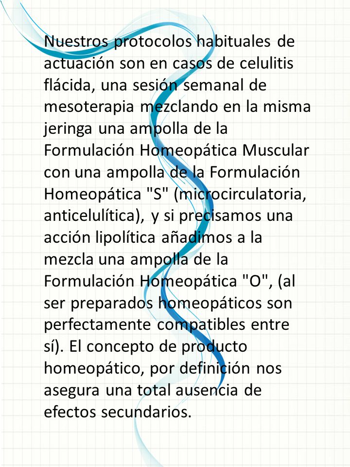 Nuestros protocolos habituales de actuación son en casos de celulitis flácida, una sesión semanal de mesoterapia mezclando en la misma jeringa una ampolla de la Formulación Homeopática Muscular con una ampolla de la Formulación Homeopática S (microcirculatoria, anticelulítica), y si precisamos una acción lipolítica añadimos a la mezcla una ampolla de la Formulación Homeopática O , (al ser preparados homeopáticos son perfectamente compatibles entre sí). El concepto de producto homeopático, por definición nos asegura una total ausencia de efectos secundarios.