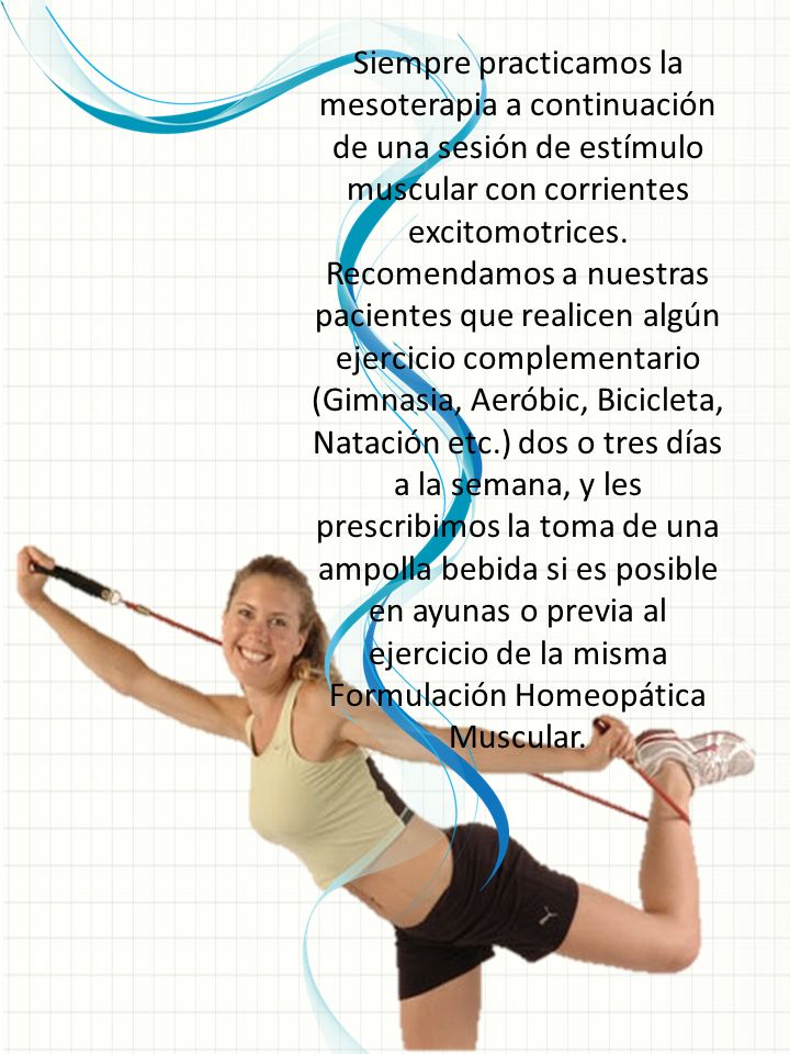Siempre practicamos la mesoterapia a continuación de una sesión de estímulo muscular con corrientes excitomotrices. Recomendamos a nuestras pacientes que realicen algún ejercicio complementario (Gimnasia, Aeróbic, Bicicleta, Natación etc.) dos o tres días a la semana, y les prescribimos la toma de una ampolla bebida si es posible en ayunas o previa al ejercicio de la misma Formulación Homeopática Muscular.
