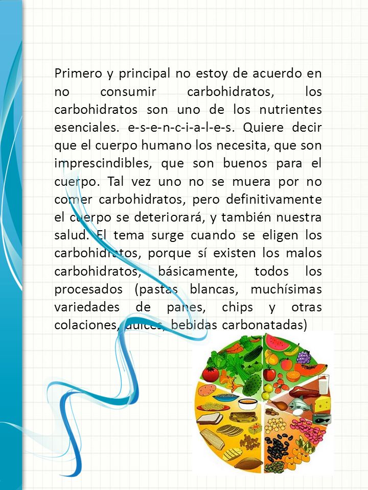 Primero y principal no estoy de acuerdo en no consumir carbohidratos, los carbohidratos son uno de los nutrientes esenciales. e-s-e-n-c-i-a-l-e-s. Quiere decir que el cuerpo humano los necesita, que son imprescindibles, que son buenos para el cuerpo. Tal vez uno no se muera por no comer carbohidratos, pero definitivamente el cuerpo se deteriorará, y también nuestra salud. El tema surge cuando se eligen los carbohidratos, porque sí existen los malos carbohidratos, básicamente, todos los procesados (pastas blancas, muchísimas variedades de panes, chips y otras colaciones, dulces, bebidas carbonatadas)