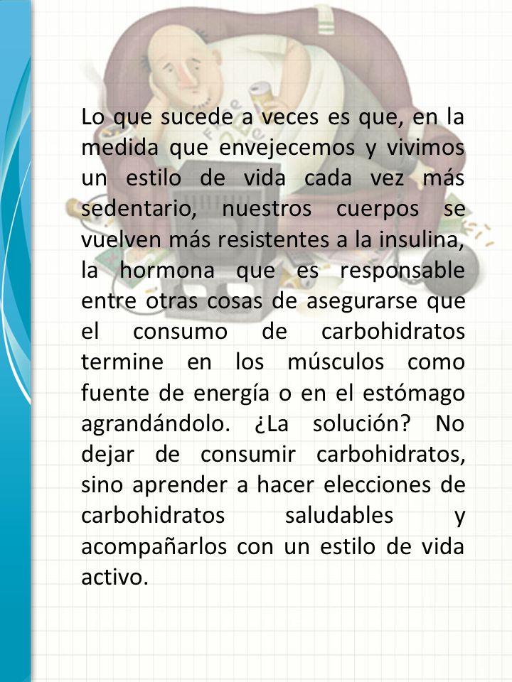 Lo que sucede a veces es que, en la medida que envejecemos y vivimos un estilo de vida cada vez más sedentario, nuestros cuerpos se vuelven más resistentes a la insulina, la hormona que es responsable entre otras cosas de asegurarse que el consumo de carbohidratos termine en los músculos como fuente de energía o en el estómago agrandándolo. ¿La solución No dejar de consumir carbohidratos, sino aprender a hacer elecciones de carbohidratos saludables y acompañarlos con un estilo de vida activo.