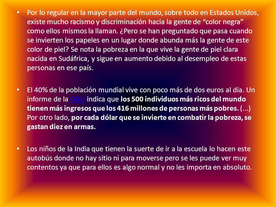 Por lo regular en la mayor parte del mundo, sobre todo en Estados Unidos, existe mucho racismo y discriminación hacia la gente de color negra como ellos mismos la llaman. ¿Pero se han preguntado que pasa cuando se invierten los papeles en un lugar donde abunda más la gente de este color de piel Se nota la pobreza en la que vive la gente de piel clara nacida en Sudáfrica, y sigue en aumento debido al desempleo de estas personas en ese país.