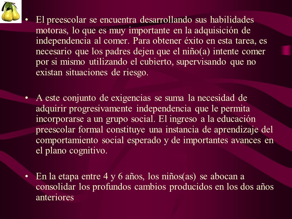 El preescolar se encuentra desarrollando sus habilidades motoras, lo que es muy importante en la adquisición de independencia al comer. Para obtener éxito en esta tarea, es necesario que los padres dejen que el niño(a) intente comer por si mismo utilizando el cubierto, supervisando que no existan situaciones de riesgo.