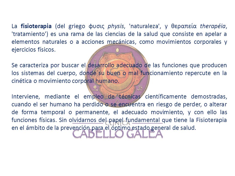 La fisioterapia (del griego φυσις physis, naturaleza , y θεραπεία therapéia, tratamiento ) es una rama de las ciencias de la salud que consiste en apelar a elementos naturales o a acciones mecánicas, como movimientos corporales y ejercicios físicos.