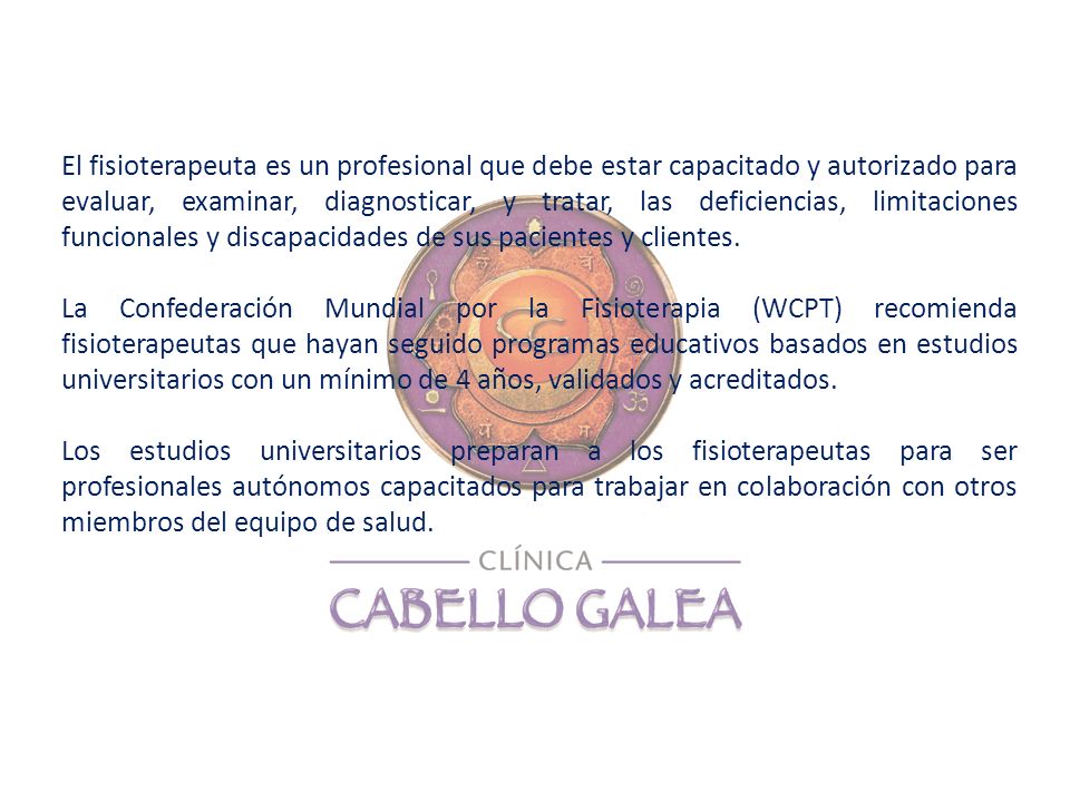 El fisioterapeuta es un profesional que debe estar capacitado y autorizado para evaluar, examinar, diagnosticar, y tratar, las deficiencias, limitaciones funcionales y discapacidades de sus pacientes y clientes.