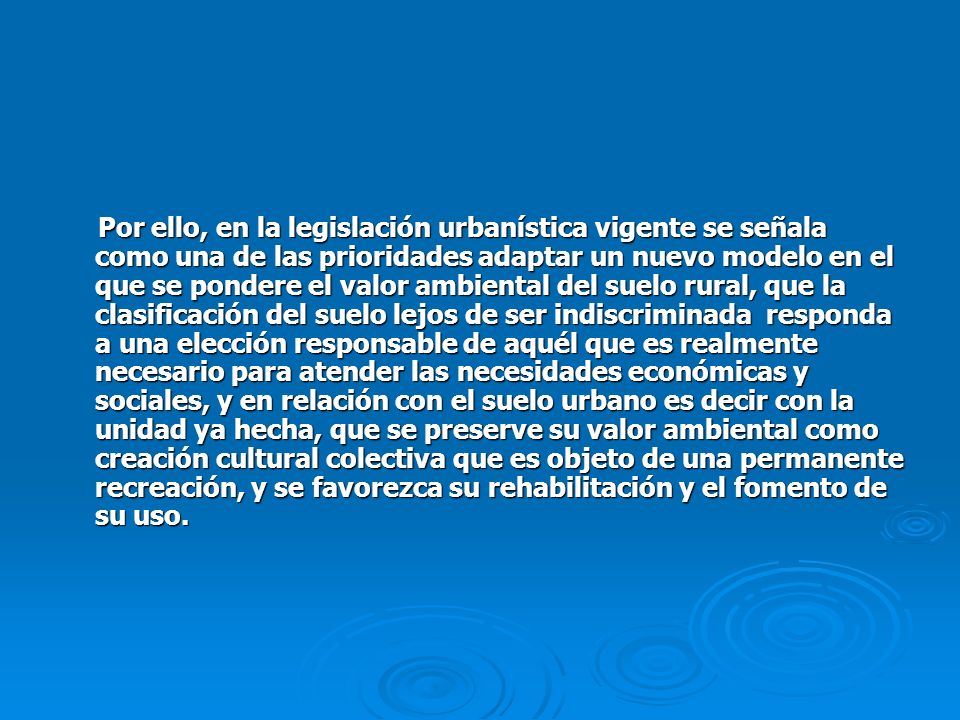 Por ello, en la legislación urbanística vigente se señala como una de las prioridades adaptar un nuevo modelo en el que se pondere el valor ambiental del suelo rural, que la clasificación del suelo lejos de ser indiscriminada responda a una elección responsable de aquél que es realmente necesario para atender las necesidades económicas y sociales, y en relación con el suelo urbano es decir con la unidad ya hecha, que se preserve su valor ambiental como creación cultural colectiva que es objeto de una permanente recreación, y se favorezca su rehabilitación y el fomento de su uso.