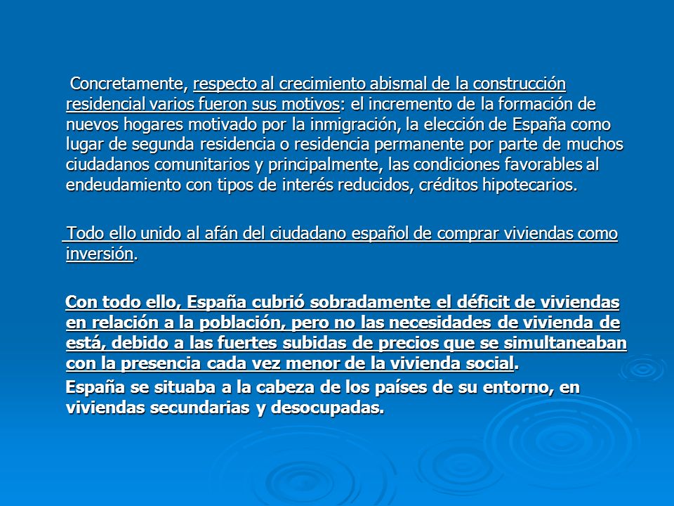 Concretamente, respecto al crecimiento abismal de la construcción residencial varios fueron sus motivos: el incremento de la formación de nuevos hogares motivado por la inmigración, la elección de España como lugar de segunda residencia o residencia permanente por parte de muchos ciudadanos comunitarios y principalmente, las condiciones favorables al endeudamiento con tipos de interés reducidos, créditos hipotecarios.