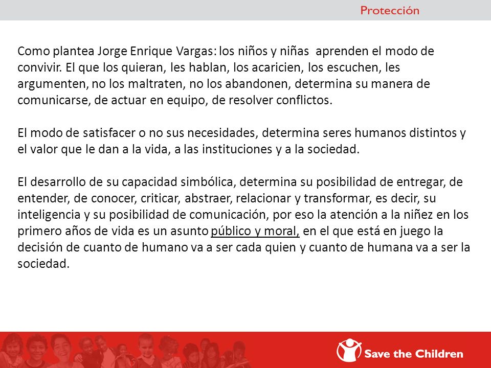 Como plantea Jorge Enrique Vargas: los niños y niñas aprenden el modo de convivir. El que los quieran, les hablan, los acaricien, los escuchen, les argumenten, no los maltraten, no los abandonen, determina su manera de comunicarse, de actuar en equipo, de resolver conflictos.