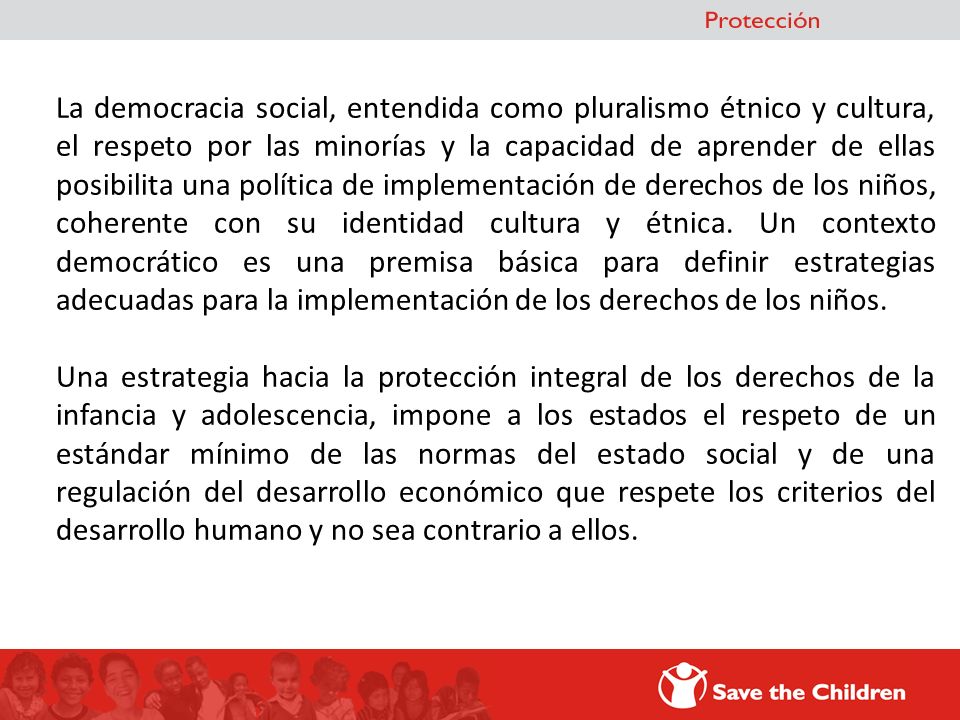 La democracia social, entendida como pluralismo étnico y cultura, el respeto por las minorías y la capacidad de aprender de ellas posibilita una política de implementación de derechos de los niños, coherente con su identidad cultura y étnica. Un contexto democrático es una premisa básica para definir estrategias adecuadas para la implementación de los derechos de los niños.