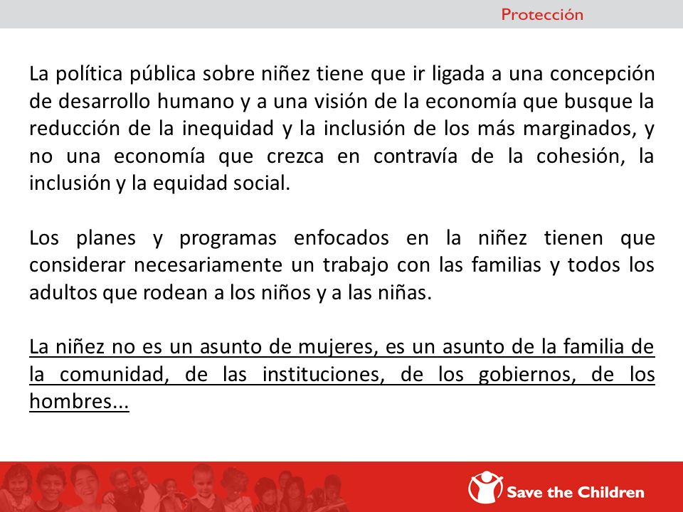 La política pública sobre niñez tiene que ir ligada a una concepción de desarrollo humano y a una visión de la economía que busque la reducción de la inequidad y la inclusión de los más marginados, y no una economía que crezca en contravía de la cohesión, la inclusión y la equidad social.