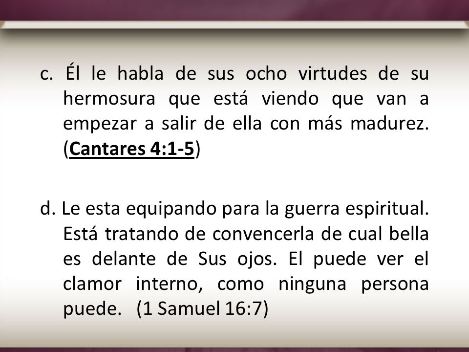 c. Él le habla de sus ocho virtudes de su hermosura que está viendo que van a empezar a salir de ella con más madurez. (Cantares 4:1-5)