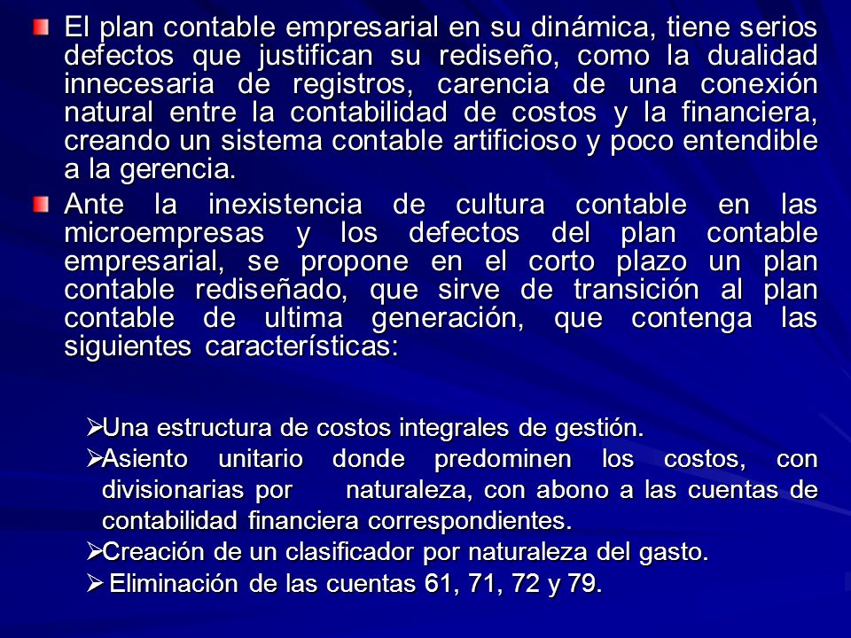 El plan contable empresarial en su dinámica, tiene serios defectos que justifican su rediseño, como la dualidad innecesaria de registros, carencia de una conexión natural entre la contabilidad de costos y la financiera, creando un sistema contable artificioso y poco entendible a la gerencia.