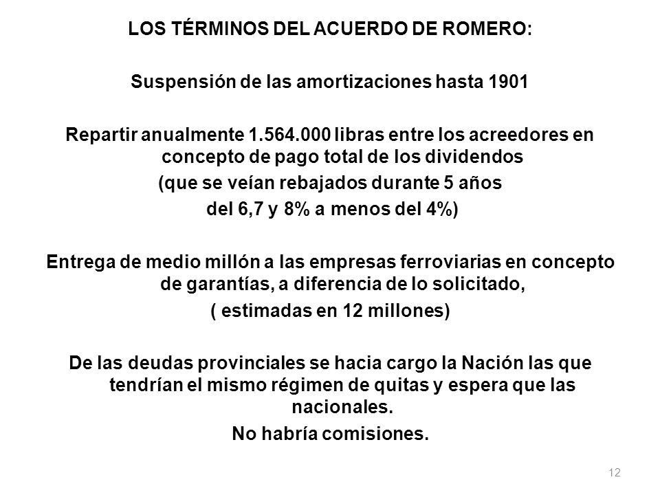 LOS TÉRMINOS DEL ACUERDO DE ROMERO: Suspensión de las amortizaciones hasta 1901 Repartir anualmente libras entre los acreedores en concepto de pago total de los dividendos (que se veían rebajados durante 5 años del 6,7 y 8% a menos del 4%) Entrega de medio millón a las empresas ferroviarias en concepto de garantías, a diferencia de lo solicitado, ( estimadas en 12 millones) De las deudas provinciales se hacia cargo la Nación las que tendrían el mismo régimen de quitas y espera que las nacionales.