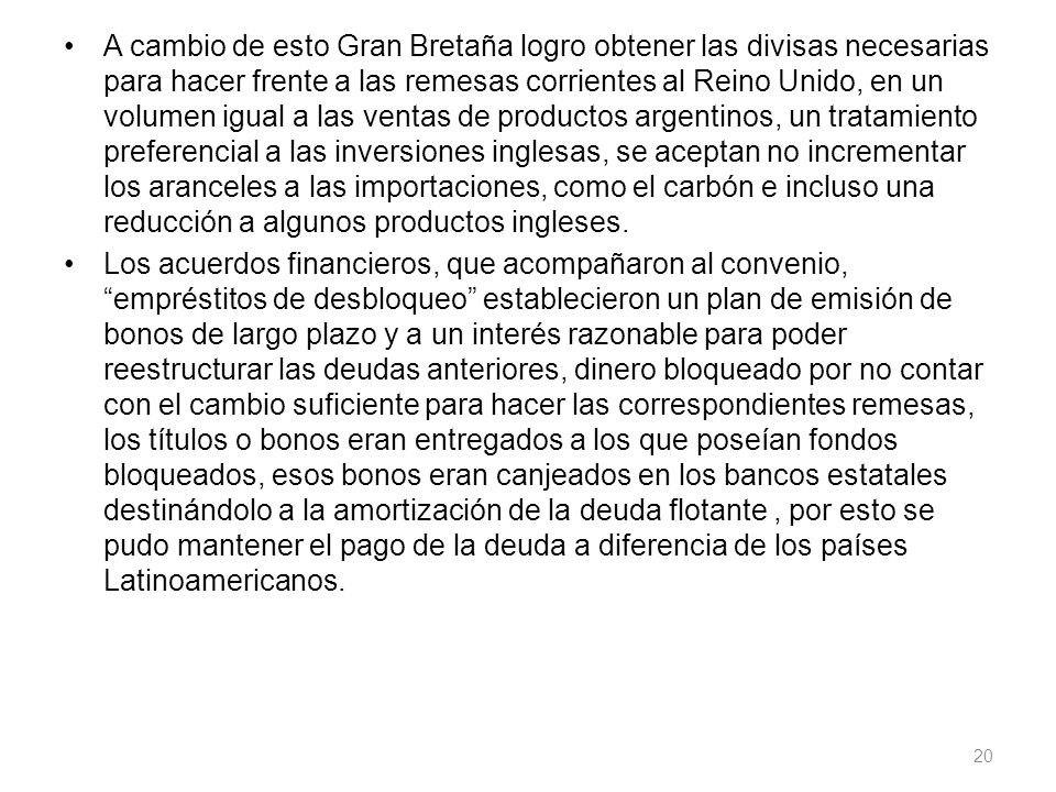 A cambio de esto Gran Bretaña logro obtener las divisas necesarias para hacer frente a las remesas corrientes al Reino Unido, en un volumen igual a las ventas de productos argentinos, un tratamiento preferencial a las inversiones inglesas, se aceptan no incrementar los aranceles a las importaciones, como el carbón e incluso una reducción a algunos productos ingleses.
