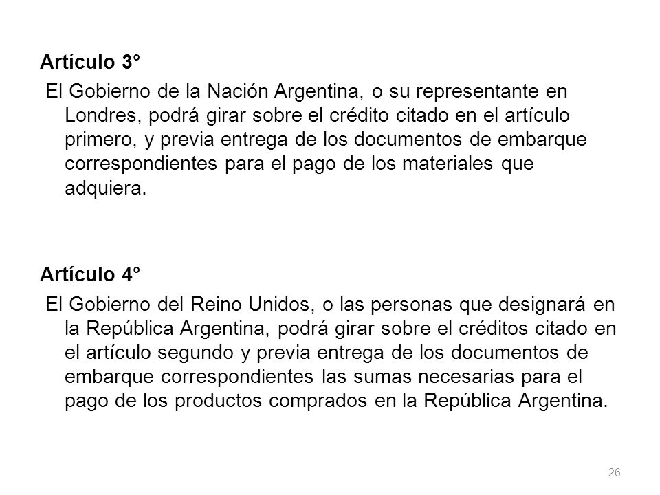 Artículo 3° El Gobierno de la Nación Argentina, o su representante en Londres, podrá girar sobre el crédito citado en el artículo primero, y previa entrega de los documentos de embarque correspondientes para el pago de los materiales que adquiera.