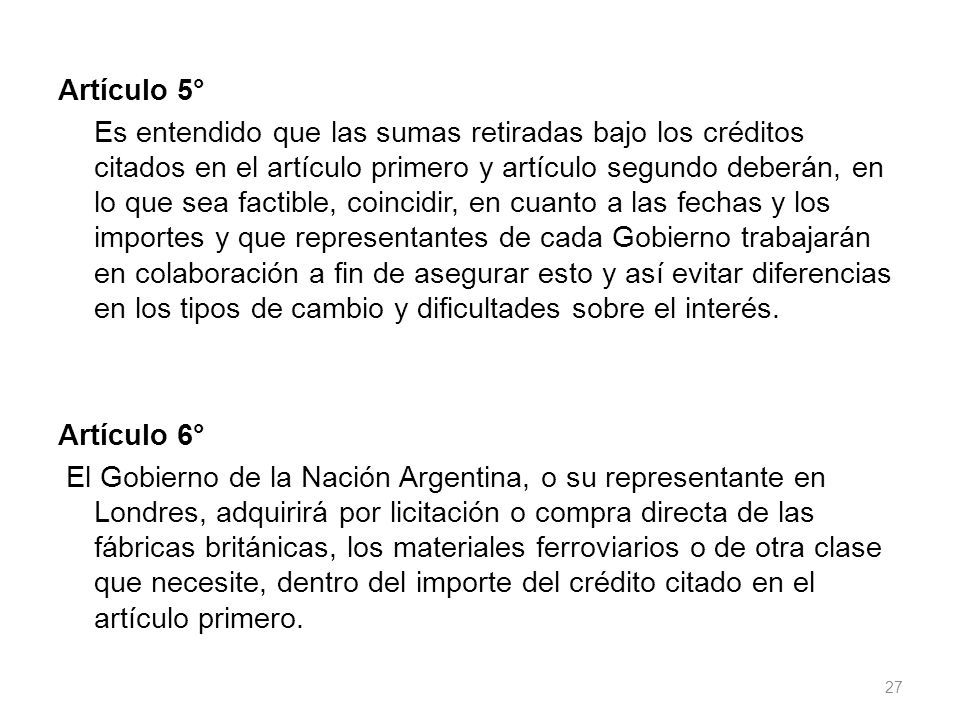 Artículo 5° Es entendido que las sumas retiradas bajo los créditos citados en el artículo primero y artículo segundo deberán, en lo que sea factible, coincidir, en cuanto a las fechas y los importes y que representantes de cada Gobierno trabajarán en colaboración a fin de asegurar esto y así evitar diferencias en los tipos de cambio y dificultades sobre el interés.
