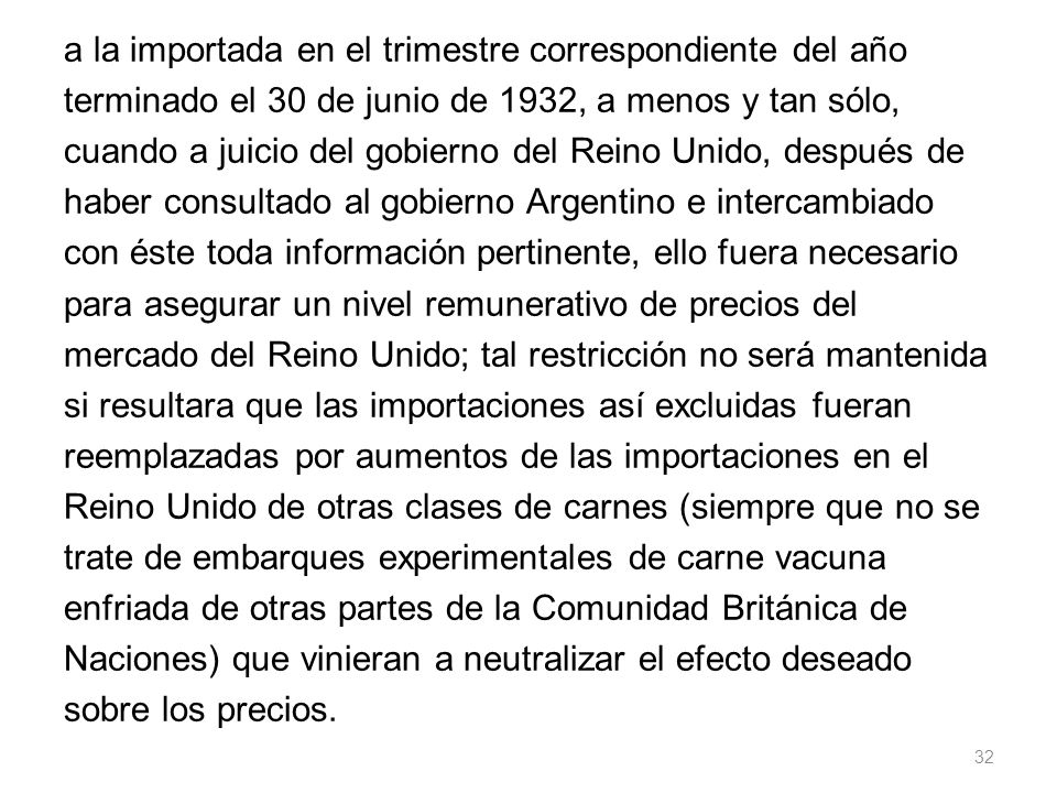 a la importada en el trimestre correspondiente del año terminado el 30 de junio de 1932, a menos y tan sólo, cuando a juicio del gobierno del Reino Unido, después de haber consultado al gobierno Argentino e intercambiado con éste toda información pertinente, ello fuera necesario para asegurar un nivel remunerativo de precios del mercado del Reino Unido; tal restricción no será mantenida si resultara que las importaciones así excluidas fueran reemplazadas por aumentos de las importaciones en el Reino Unido de otras clases de carnes (siempre que no se trate de embarques experimentales de carne vacuna enfriada de otras partes de la Comunidad Británica de Naciones) que vinieran a neutralizar el efecto deseado sobre los precios.
