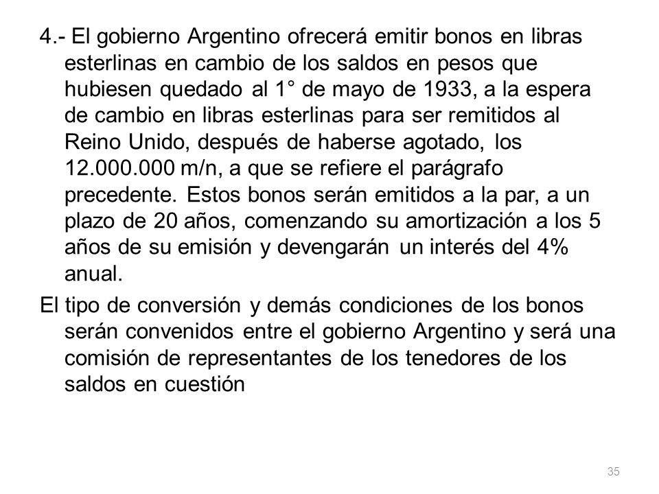 4.- El gobierno Argentino ofrecerá emitir bonos en libras esterlinas en cambio de los saldos en pesos que hubiesen quedado al 1° de mayo de 1933, a la espera de cambio en libras esterlinas para ser remitidos al Reino Unido, después de haberse agotado, los m/n, a que se refiere el parágrafo precedente.