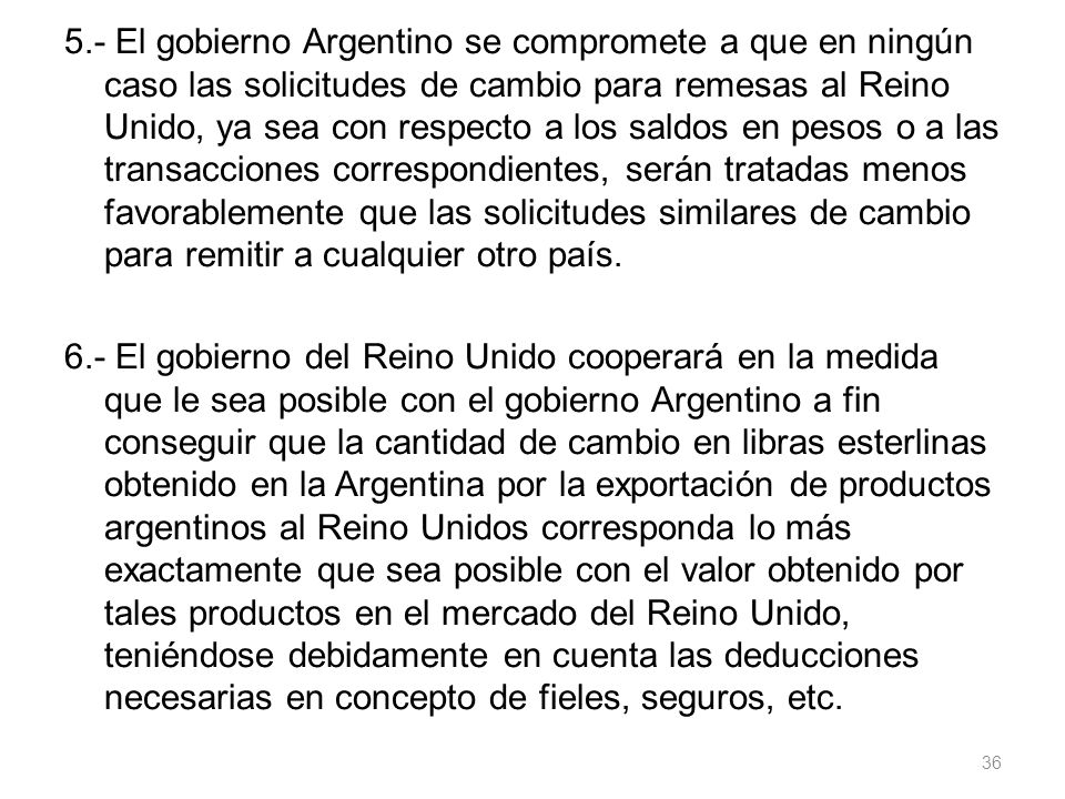 5.- El gobierno Argentino se compromete a que en ningún caso las solicitudes de cambio para remesas al Reino Unido, ya sea con respecto a los saldos en pesos o a las transacciones correspondientes, serán tratadas menos favorablemente que las solicitudes similares de cambio para remitir a cualquier otro país.