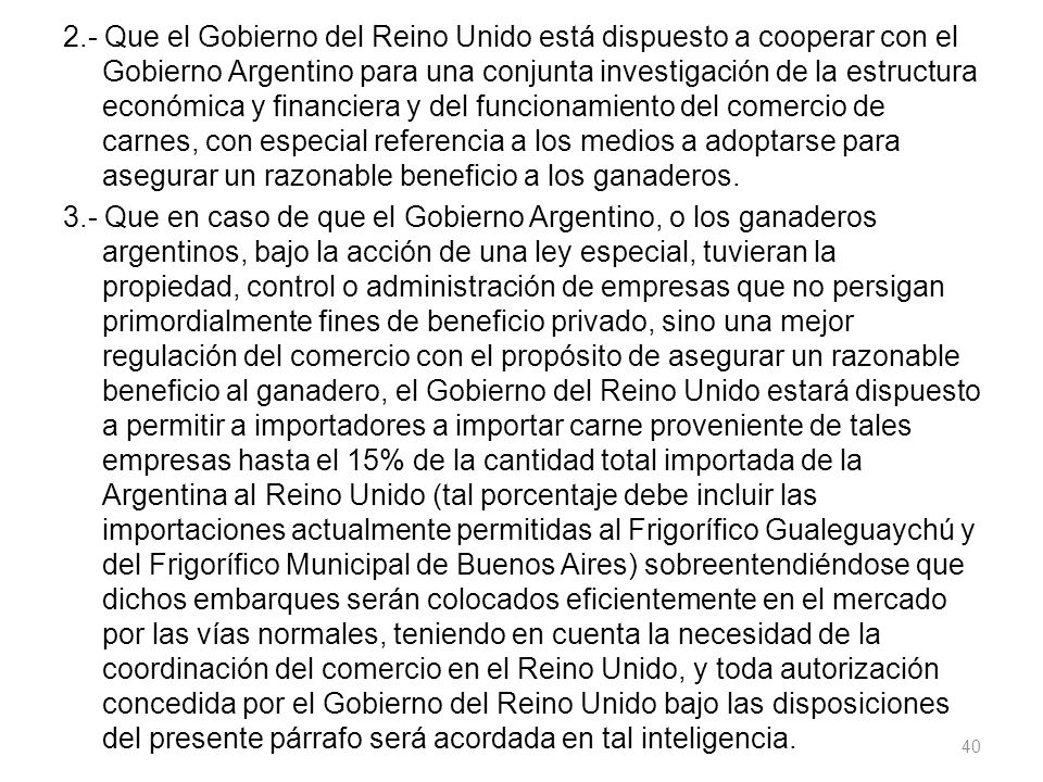 2.- Que el Gobierno del Reino Unido está dispuesto a cooperar con el Gobierno Argentino para una conjunta investigación de la estructura económica y financiera y del funcionamiento del comercio de carnes, con especial referencia a los medios a adoptarse para asegurar un razonable beneficio a los ganaderos.