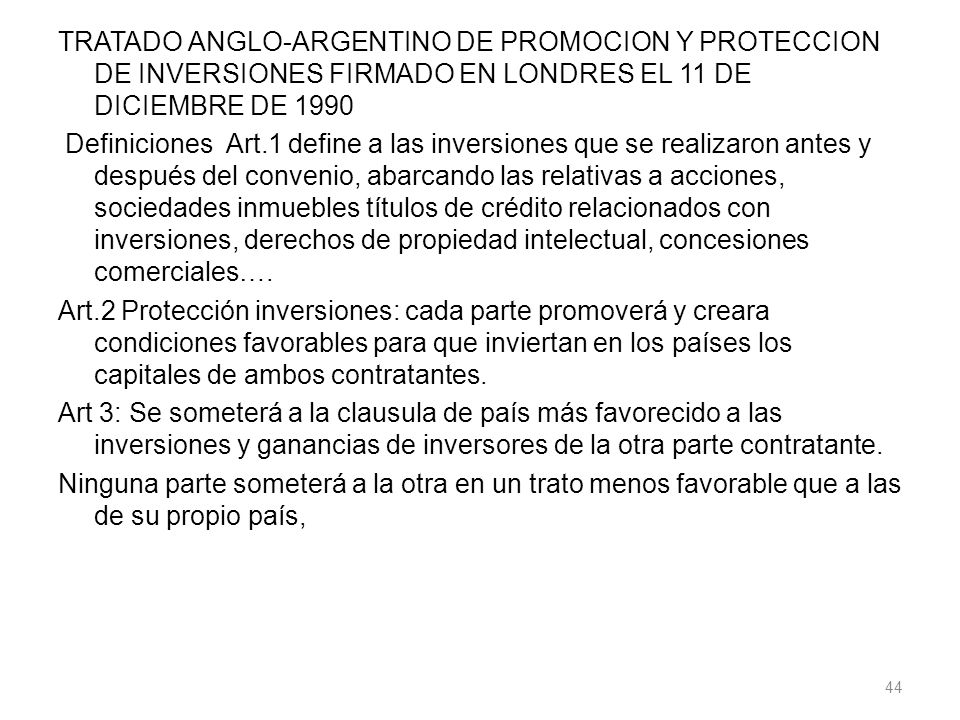 TRATADO ANGLO-ARGENTINO DE PROMOCION Y PROTECCION DE INVERSIONES FIRMADO EN LONDRES EL 11 DE DICIEMBRE DE 1990 Definiciones Art.1 define a las inversiones que se realizaron antes y después del convenio, abarcando las relativas a acciones, sociedades inmuebles títulos de crédito relacionados con inversiones, derechos de propiedad intelectual, concesiones comerciales….