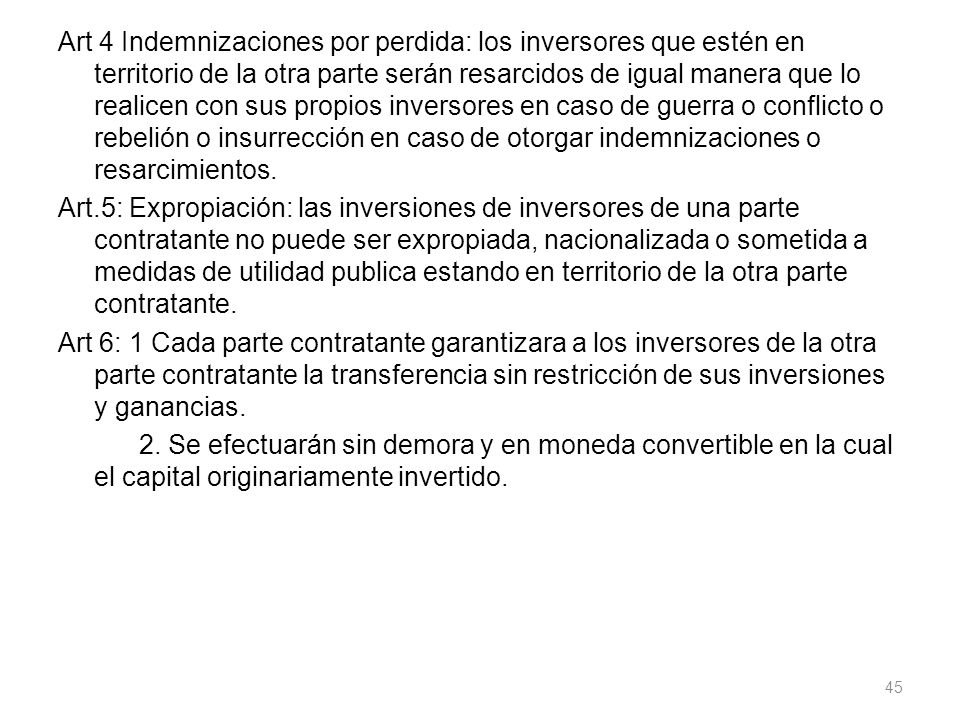 Art 4 Indemnizaciones por perdida: los inversores que estén en territorio de la otra parte serán resarcidos de igual manera que lo realicen con sus propios inversores en caso de guerra o conflicto o rebelión o insurrección en caso de otorgar indemnizaciones o resarcimientos.