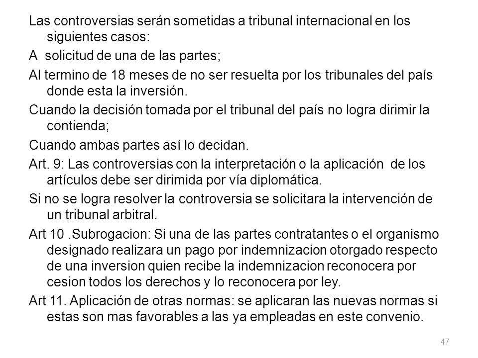 Las controversias serán sometidas a tribunal internacional en los siguientes casos: A solicitud de una de las partes; Al termino de 18 meses de no ser resuelta por los tribunales del país donde esta la inversión.