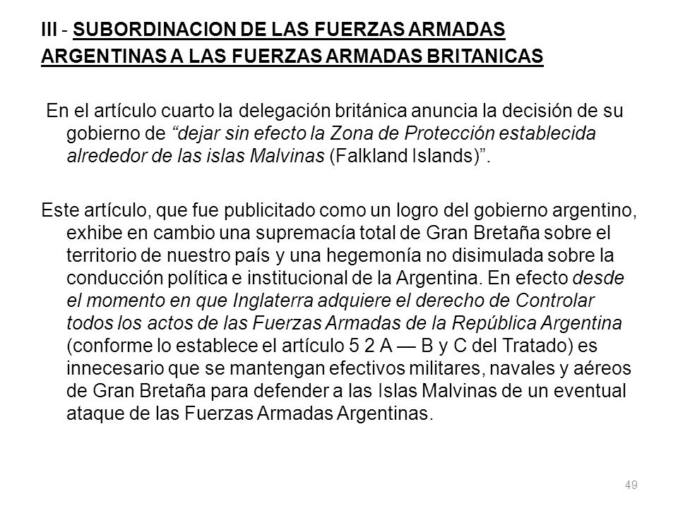 III - SUBORDINACION DE LAS FUERZAS ARMADAS ARGENTINAS A LAS FUERZAS ARMADAS BRITANICAS En el artículo cuarto la delegación británica anuncia la decisión de su gobierno de dejar sin efecto la Zona de Protección establecida alrededor de las islas Malvinas (Falkland Islands) .