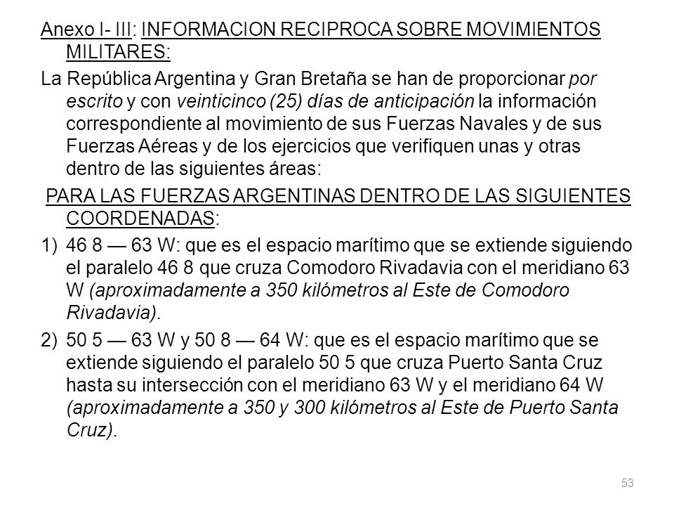Anexo I- III: INFORMACION RECIPROCA SOBRE MOVIMIENTOS MILITARES: La República Argentina y Gran Bretaña se han de proporcionar por escrito y con veinticinco (25) días de anticipación la información correspondiente al movimiento de sus Fuerzas Navales y de sus Fuerzas Aéreas y de los ejercicios que verifiquen unas y otras dentro de las siguientes áreas: PARA LAS FUERZAS ARGENTINAS DENTRO DE LAS SIGUIENTES COORDENADAS: 1) 46 8 — 63 W: que es el espacio marítimo que se extiende siguiendo el paralelo 46 8 que cruza Comodoro Rivadavia con el meridiano 63 W (aproximadamente a 350 kilómetros al Este de Comodoro Rivadavia).
