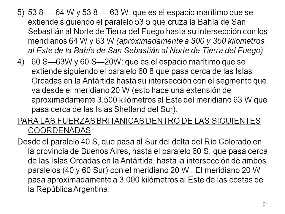 5) 53 8 — 64 W y 53 8 — 63 W: que es el espacio marítimo que se extiende siguiendo el paralelo 53 5 que cruza la Bahía de San Sebastián al Norte de Tierra del Fuego hasta su intersección con los meridianos 64 W y 63 W (aproximadamente a 300 y 350 kilómetros al Este de la Bahía de San Sebastián al Norte de Tierra del Fuego).