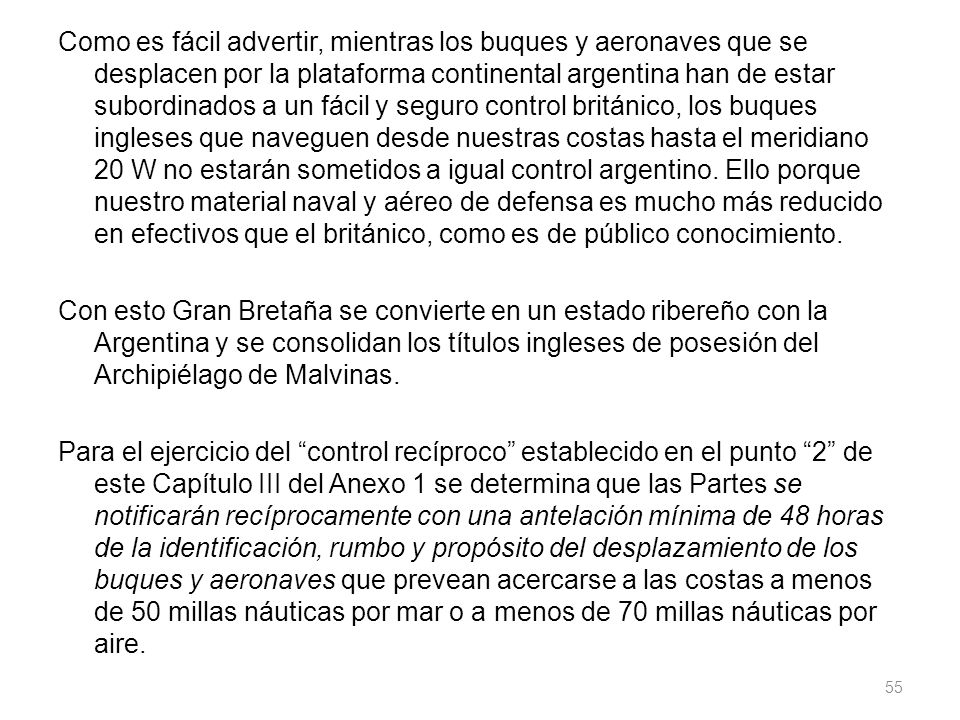 Como es fácil advertir, mientras los buques y aeronaves que se desplacen por la plataforma continental argentina han de estar subordinados a un fácil y seguro control británico, los buques ingleses que naveguen desde nuestras costas hasta el meridiano 20 W no estarán sometidos a igual control argentino.