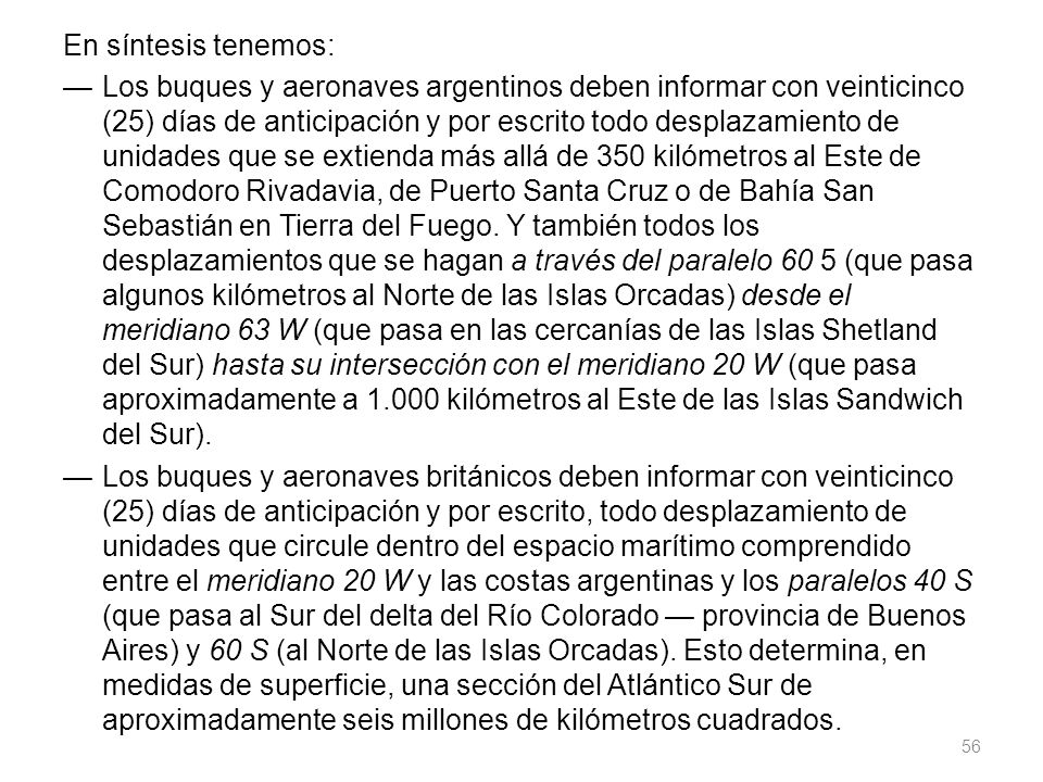 En síntesis tenemos: — Los buques y aeronaves argentinos deben informar con veinticinco (25) días de anticipación y por escrito todo desplazamiento de unidades que se extienda más allá de 350 kilómetros al Este de Comodoro Rivadavia, de Puerto Santa Cruz o de Bahía San Sebastián en Tierra del Fuego.