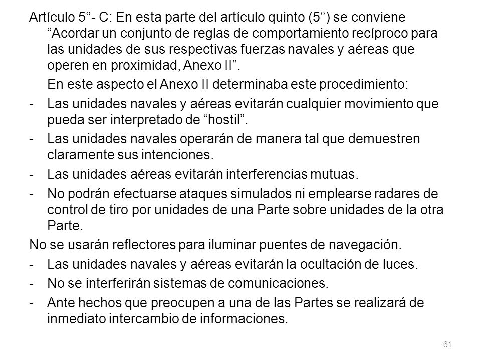 Artículo 5°- C: En esta parte del artículo quinto (5°) se conviene Acordar un conjunto de reglas de comportamiento recíproco para las unidades de sus respectivas fuerzas navales y aéreas que operen en proximidad, Anexo II .