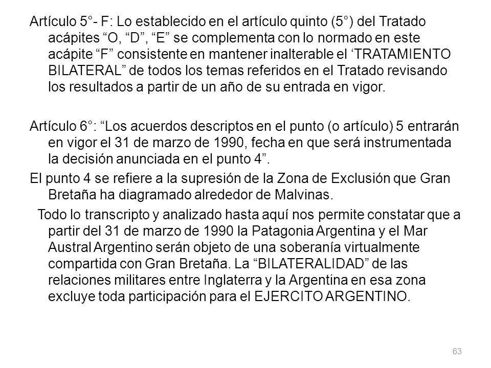 Artículo 5°- F: Lo establecido en el artículo quinto (5°) del Tratado acápites O, D , E se complementa con lo normado en este acápite F consistente en mantener inalterable el ‘TRATAMIENTO BILATERAL de todos los temas referidos en el Tratado revisando los resultados a partir de un año de su entrada en vigor.