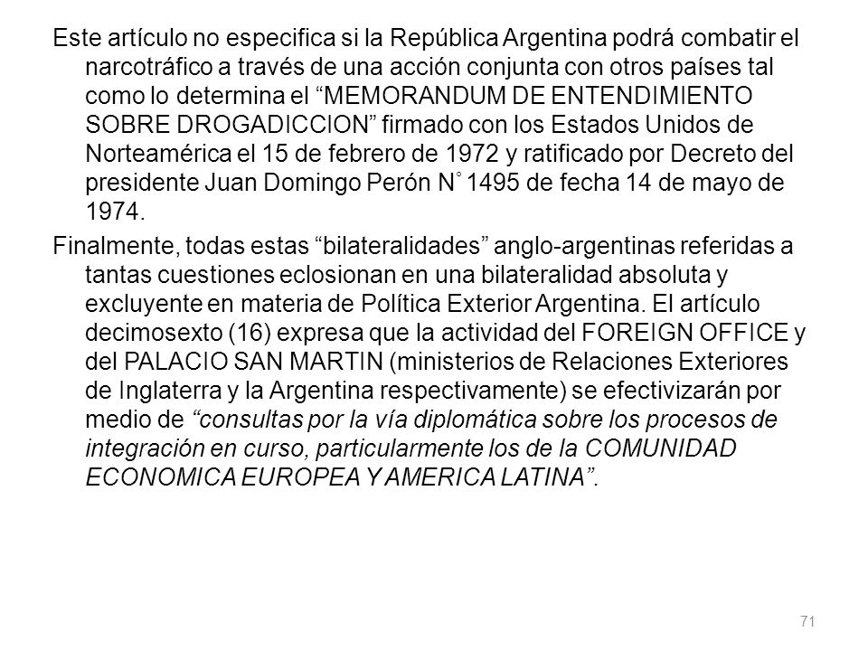 Este artículo no especifica si la República Argentina podrá combatir el narcotráfico a través de una acción conjunta con otros países tal como lo determina el MEMORANDUM DE ENTENDIMIENTO SOBRE DROGADICCION firmado con los Estados Unidos de Norteamérica el 15 de febrero de 1972 y ratificado por Decreto del presidente Juan Domingo Perón N° 1495 de fecha 14 de mayo de 1974.