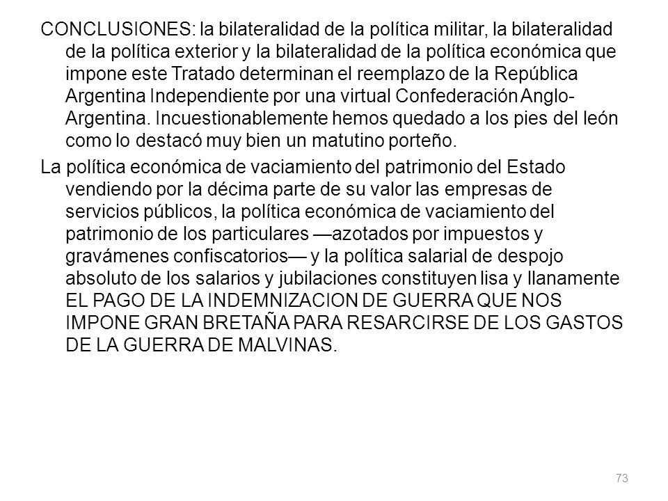CONCLUSIONES: la bilateralidad de la política militar, la bilateralidad de la política exterior y la bilateralidad de la política económica que impone este Tratado determinan el reemplazo de la República Argentina Independiente por una virtual Confederación Anglo-Argentina.