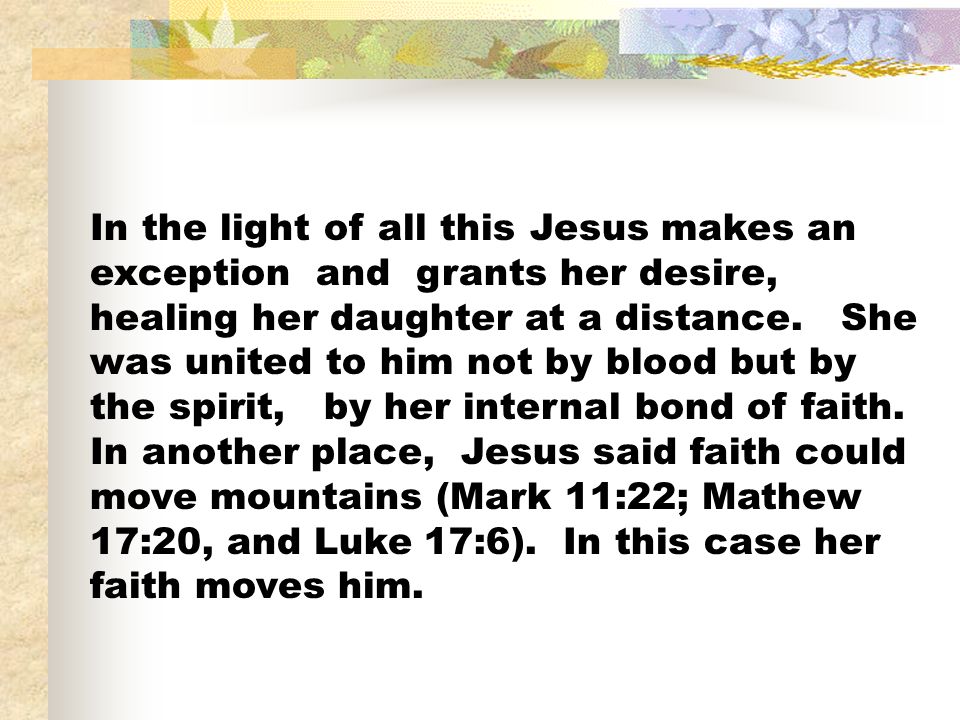In the light of all this Jesus makes an exception and grants her desire, healing her daughter at a distance.