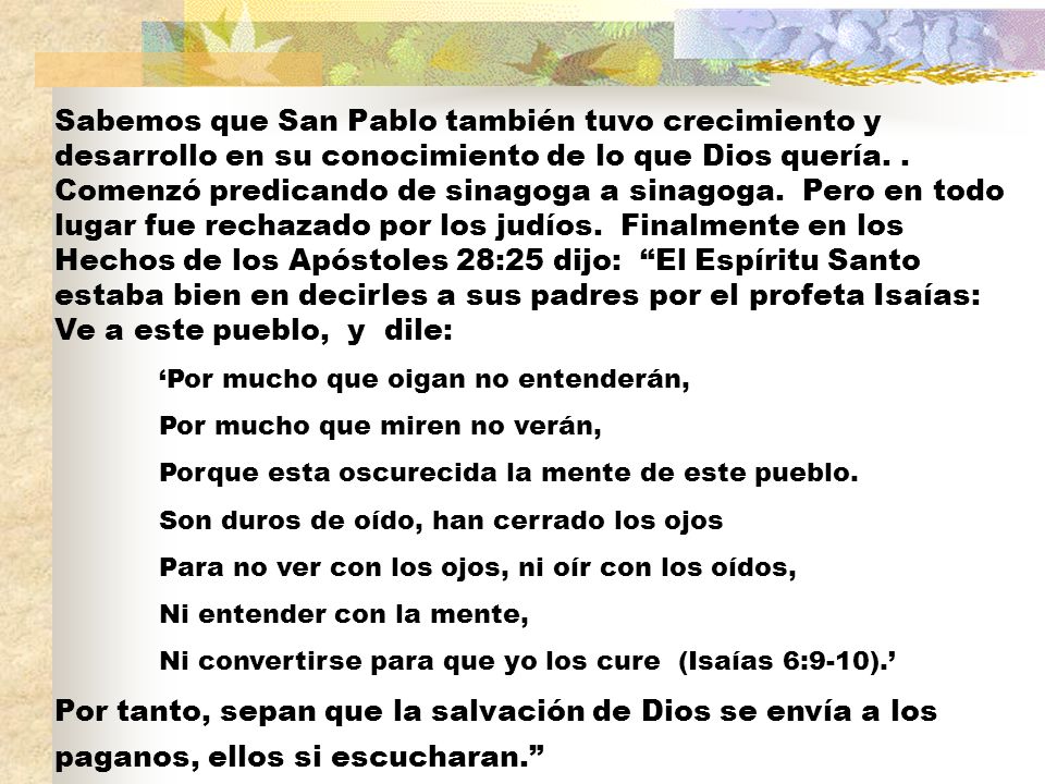 Sabemos que San Pablo también tuvo crecimiento y desarrollo en su conocimiento de lo que Dios quería. . Comenzó predicando de sinagoga a sinagoga. Pero en todo lugar fue rechazado por los judíos. Finalmente en los Hechos de los Apóstoles 28:25 dijo: El Espíritu Santo estaba bien en decirles a sus padres por el profeta Isaías: Ve a este pueblo, y dile: