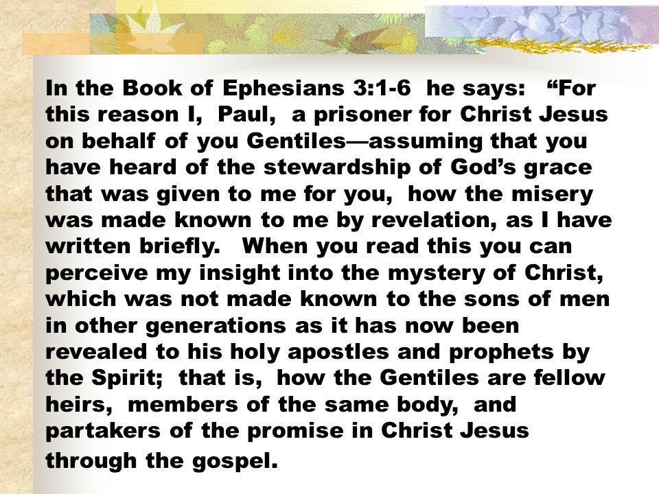 In the Book of Ephesians 3:1-6 he says: For this reason I, Paul, a prisoner for Christ Jesus on behalf of you Gentiles—assuming that you have heard of the stewardship of God’s grace that was given to me for you, how the misery was made known to me by revelation, as I have written briefly.