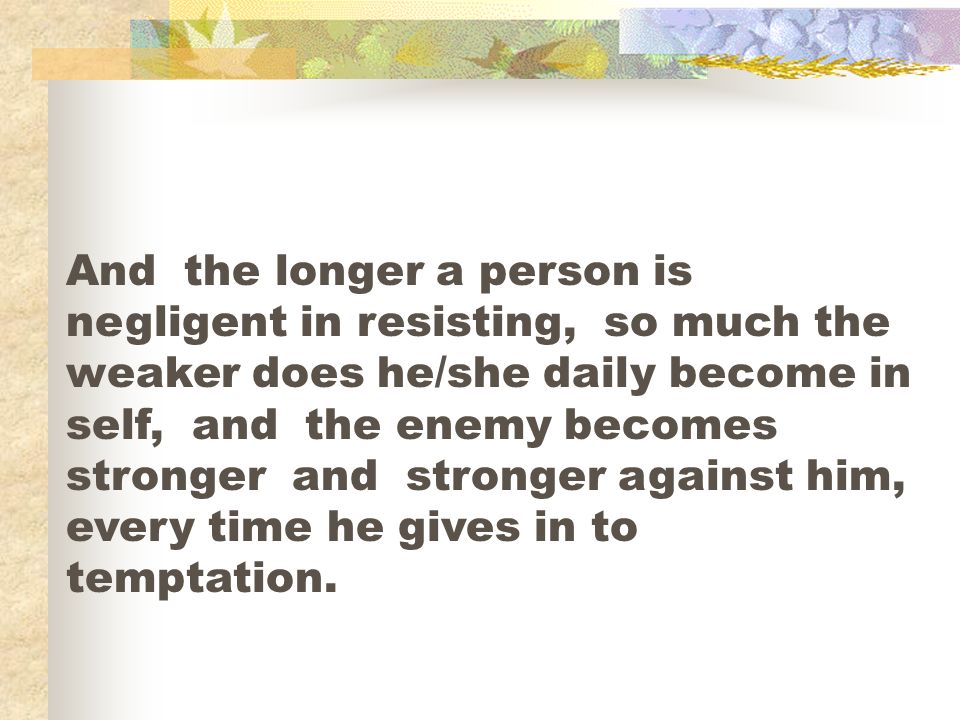 And the longer a person is negligent in resisting, so much the weaker does he/she daily become in self, and the enemy becomes stronger and stronger against him, every time he gives in to temptation.