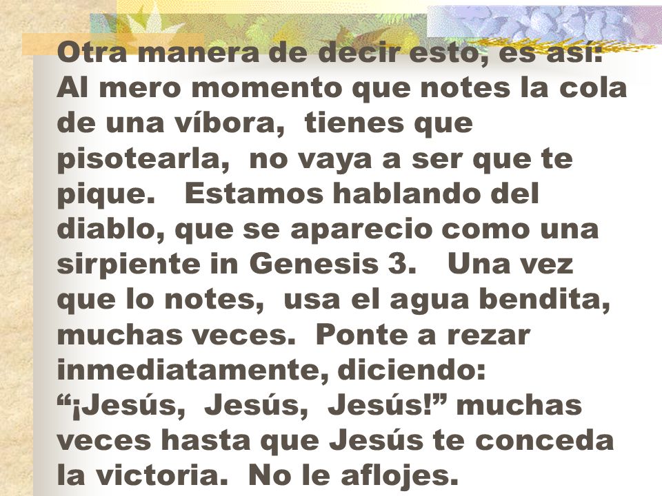 Otra manera de decir esto, es así: Al mero momento que notes la cola de una víbora, tienes que pisotearla, no vaya a ser que te pique.