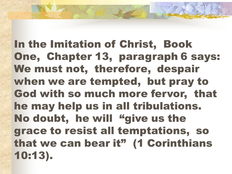 In the Imitation of Christ, Book One, Chapter 13, paragraph 6 says: We must not, therefore, despair when we are tempted, but pray to God with so much more fervor, that he may help us in all tribulations.