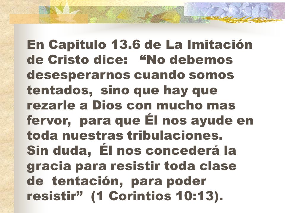 En Capitulo 13.6 de La Imitación de Cristo dice: No debemos desesperarnos cuando somos tentados, sino que hay que rezarle a Dios con mucho mas fervor, para que Él nos ayude en toda nuestras tribulaciones.