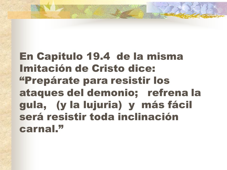 En Capitulo 19.4 de la misma Imitación de Cristo dice: Prepárate para resistir los ataques del demonio; refrena la gula, (y la lujuria) y más fácil será resistir toda inclinación carnal.