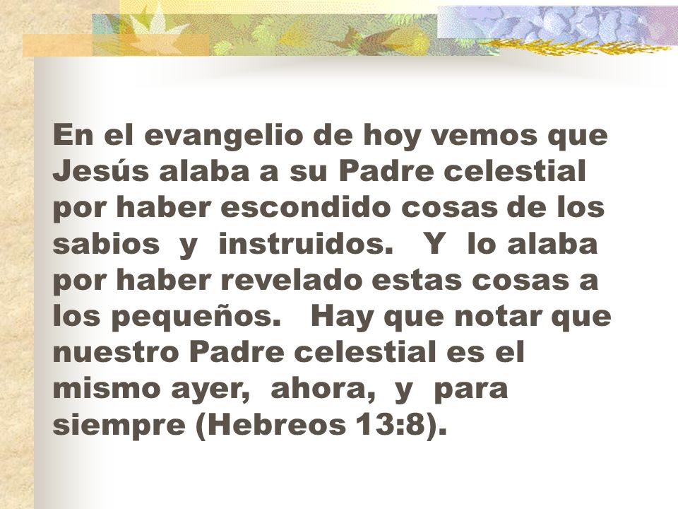 En el evangelio de hoy vemos que Jesús alaba a su Padre celestial por haber escondido cosas de los sabios y instruidos.