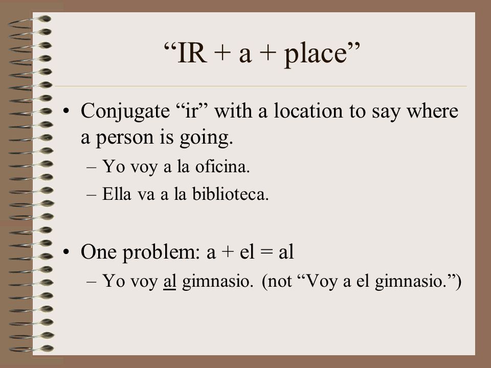 IR + a + place Conjugate ir with a location to say where a person is going. Yo voy a la oficina.