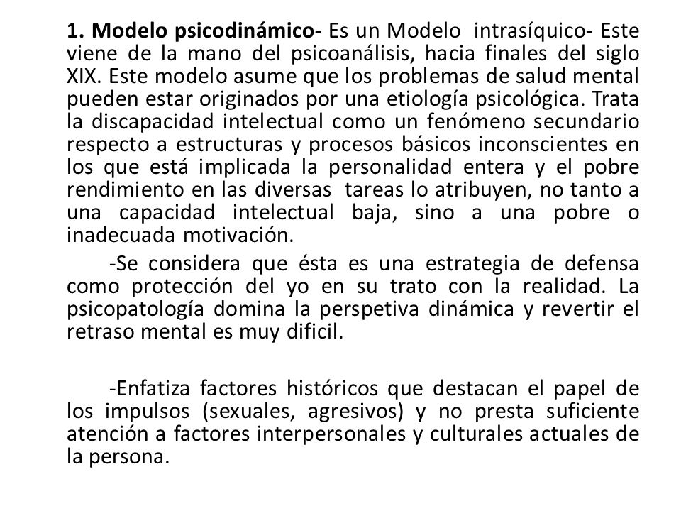 1. Modelo psicodinámico- Es un Modelo intrasíquico- Este viene de la mano del psicoanálisis, hacia finales del siglo XIX. Este modelo asume que los problemas de salud mental pueden estar originados por una etiología psicológica. Trata la discapacidad intelectual como un fenómeno secundario respecto a estructuras y procesos básicos inconscientes en los que está implicada la personalidad entera y el pobre rendimiento en las diversas tareas lo atribuyen, no tanto a una capacidad intelectual baja, sino a una pobre o inadecuada motivación.