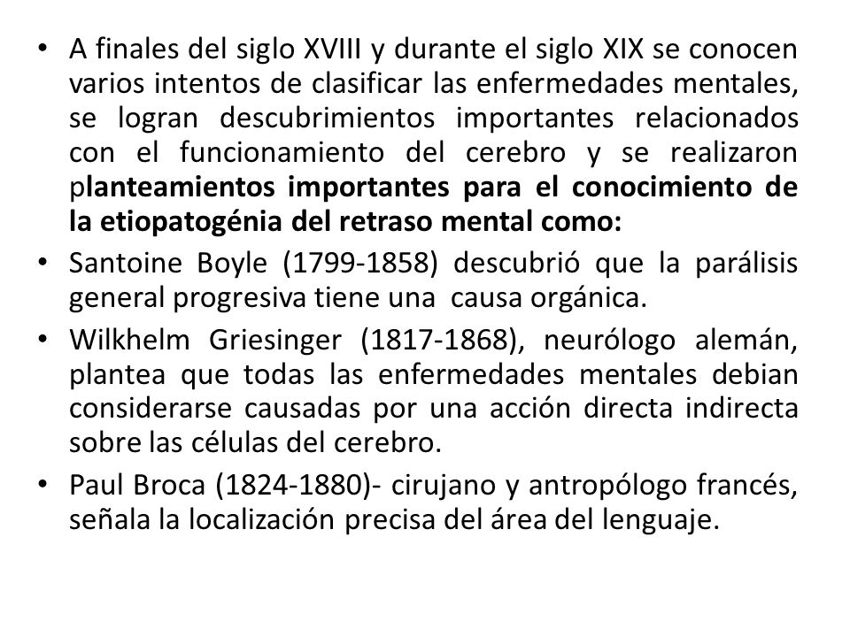 A finales del siglo XVIII y durante el siglo XIX se conocen varios intentos de clasificar las enfermedades mentales, se logran descubrimientos importantes relacionados con el funcionamiento del cerebro y se realizaron planteamientos importantes para el conocimiento de la etiopatogénia del retraso mental como: