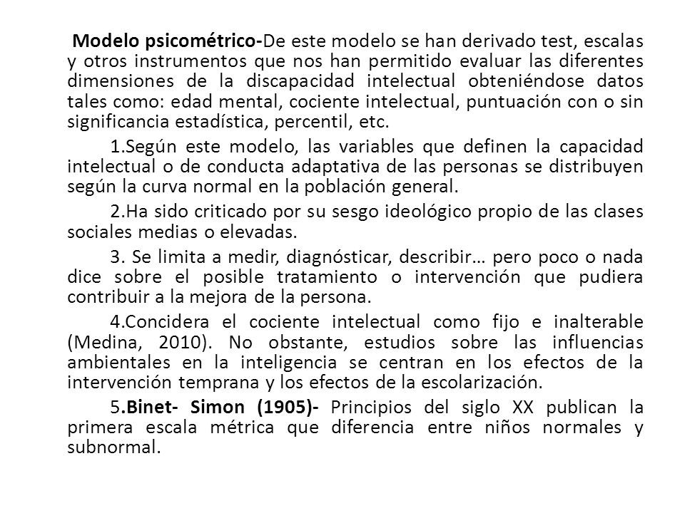 Modelo psicométrico-De este modelo se han derivado test, escalas y otros instrumentos que nos han permitido evaluar las diferentes dimensiones de la discapacidad intelectual obteniéndose datos tales como: edad mental, cociente intelectual, puntuación con o sin significancia estadística, percentil, etc.