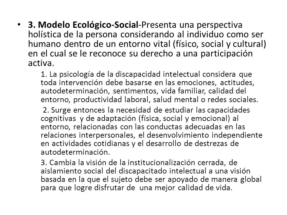 3. Modelo Ecológico-Social-Presenta una perspectiva holística de la persona considerando al individuo como ser humano dentro de un entorno vital (físico, social y cultural) en el cual se le reconoce su derecho a una participación activa.